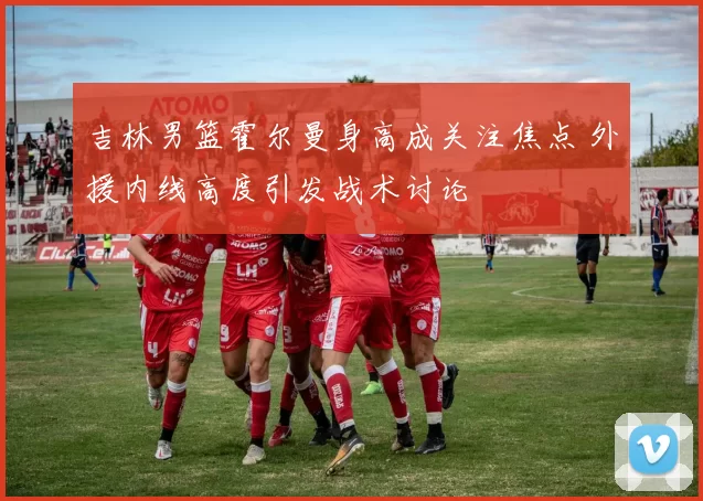 吉林男篮霍尔曼身高成关注焦点 外援内线高度引发战术讨论