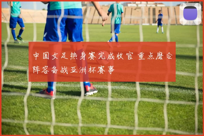 中国女足热身赛完成收官 重点磨合阵容备战亚洲杯赛事