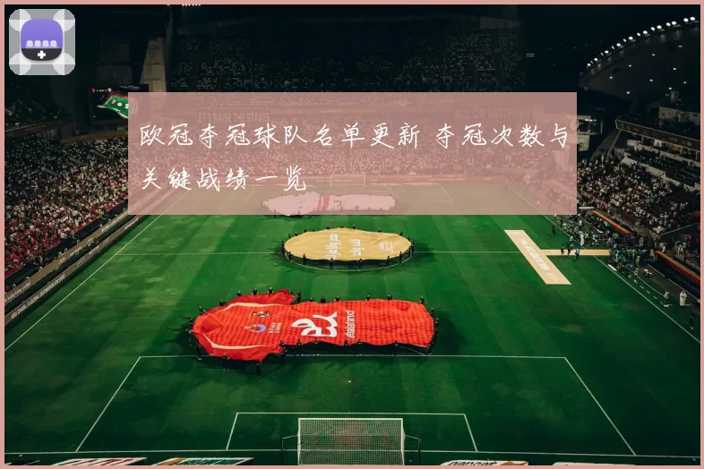 欧冠夺冠球队名单更新 夺冠次数与关键战绩一览