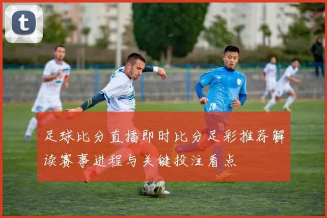 足球比分直播即时比分足彩推荐解读赛事进程与关键投注看点