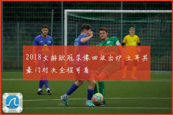 2018女排欧冠录像回放出炉 土耳其豪门对决全程可看