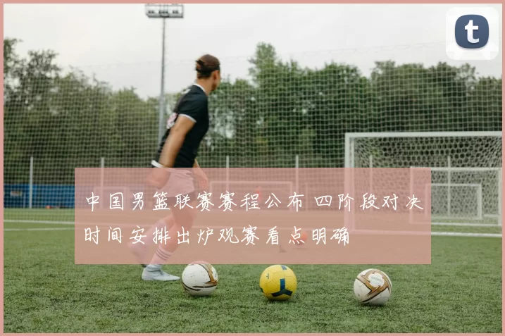 中国男篮联赛赛程公布 四阶段对决时间安排出炉观赛看点明确