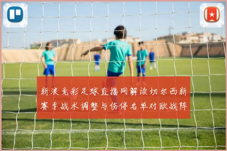新浪竞彩足球直播网解读切尔西新赛季战术调整与伤停名单对欧战阵容的影响