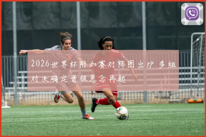 2026世界杯附加赛对阵图出炉 多组对决确定晋级悬念再起