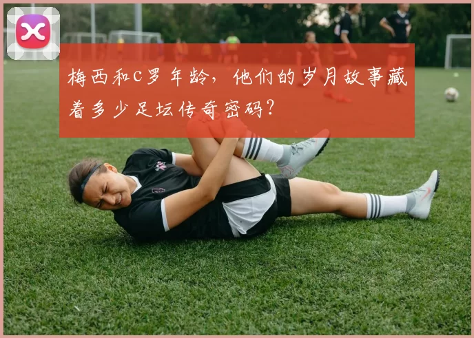 梅西和c罗年龄，他们的岁月故事藏着多少足坛传奇密码？