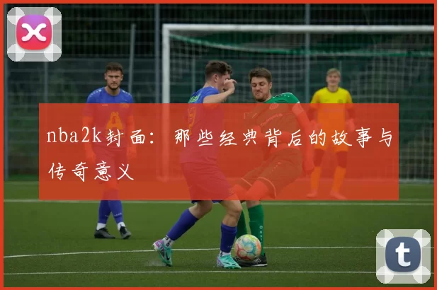 nba2k封面：那些经典背后的故事与传奇意义