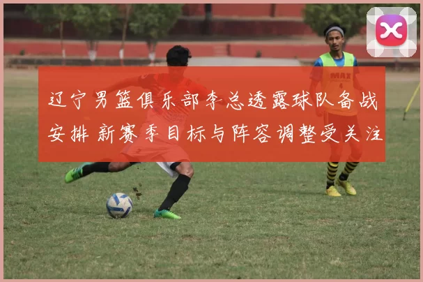 辽宁男篮俱乐部李总透露球队备战安排 新赛季目标与阵容调整受关注