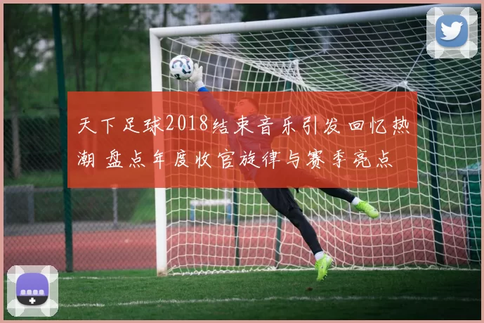 天下足球2018结束音乐引发回忆热潮 盘点年度收官旋律与赛季亮点