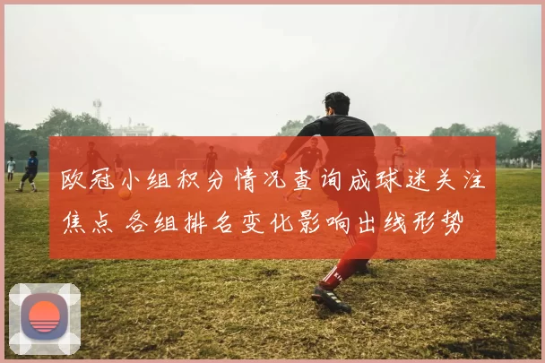 欧冠小组积分情况查询成球迷关注焦点 各组排名变化影响出线形势