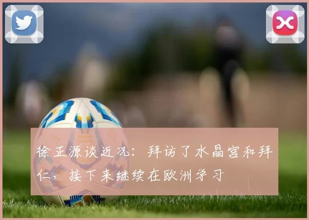 徐正源谈近况：拜访了水晶宫和拜仁，接下来继续在欧洲学习