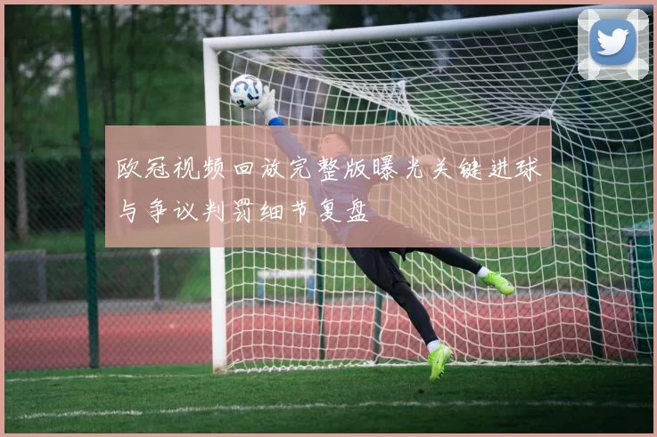 欧冠视频回放完整版曝光关键进球与争议判罚细节复盘