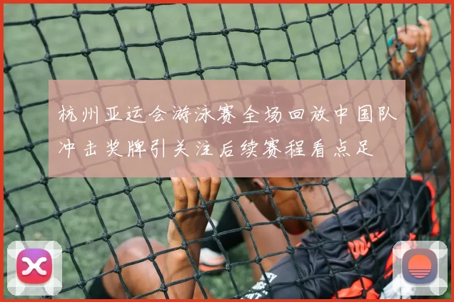 杭州亚运会游泳赛全场回放中国队冲击奖牌引关注后续赛程看点足