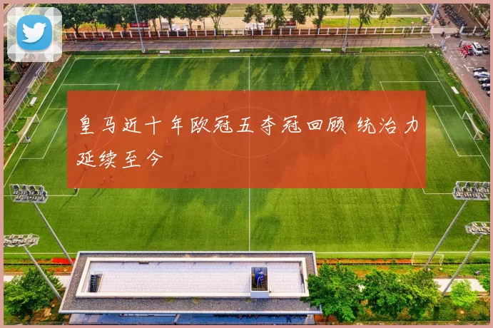 皇马近十年欧冠五夺冠回顾 统治力延续至今