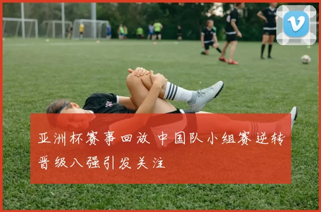 亚洲杯赛事回放 中国队小组赛逆转晋级八强引发关注