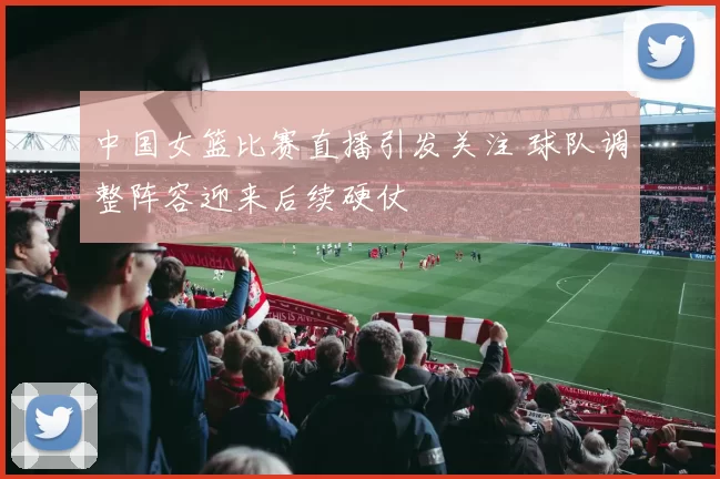 中国女篮比赛直播引发关注 球队调整阵容迎来后续硬仗
