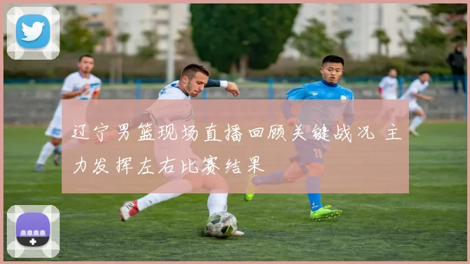 辽宁男篮现场直播回顾关键战况 主力发挥左右比赛结果