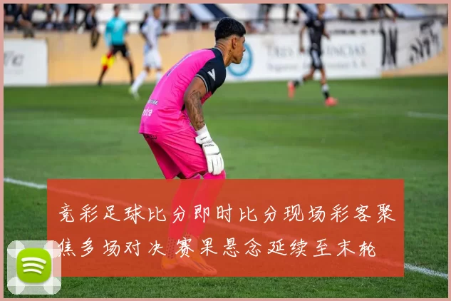 竞彩足球比分即时比分现场彩客聚焦多场对决 赛果悬念延续至末轮