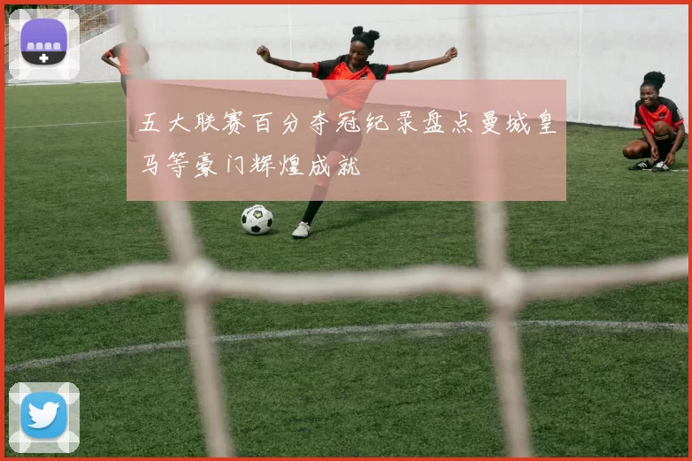 五大联赛百分夺冠纪录盘点曼城皇马等豪门辉煌成就