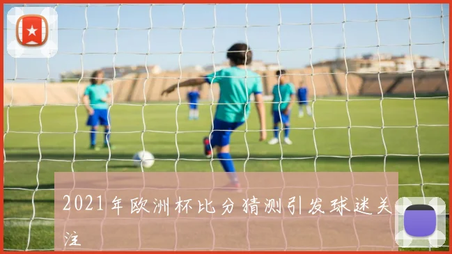 2021年欧洲杯比分猜测引发球迷关注
